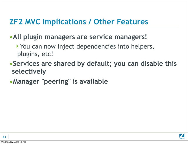 ZF2 MVC Implications / Other Features
•All plugin managers are service managers!
You can now inject dependencies into helpers,
plugins, etc!
•Services are shared by default; you can disable this
selectively
•Manager "peering" is available
31
Wednesday, April 10, 13
