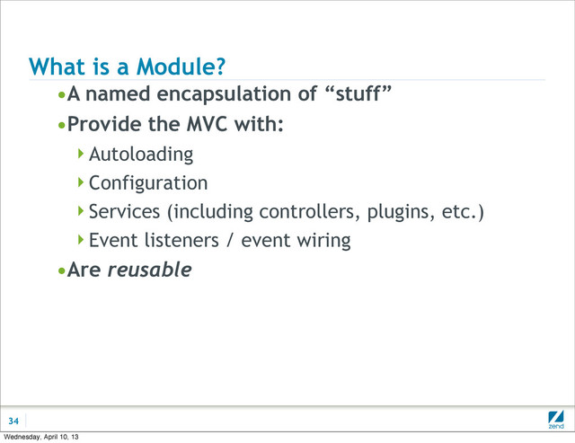What is a Module?
•A named encapsulation of “stuff”
•Provide the MVC with:
Autoloading
Configuration
Services (including controllers, plugins, etc.)
Event listeners / event wiring
•Are reusable
34
Wednesday, April 10, 13
