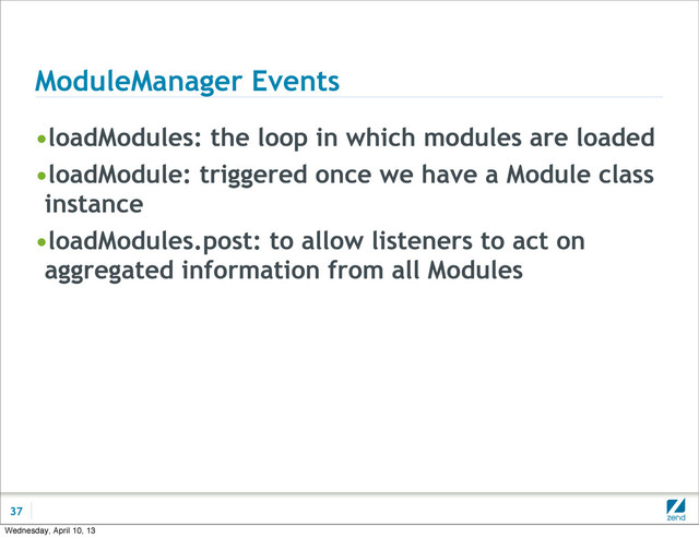 ModuleManager Events
•loadModules: the loop in which modules are loaded
•loadModule: triggered once we have a Module class
instance
•loadModules.post: to allow listeners to act on
aggregated information from all Modules
37
Wednesday, April 10, 13
