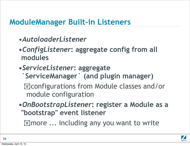 ModuleManager Built-in Listeners
•AutoloaderListener
•ConfigListener: aggregate config from all
modules
•ServiceListener: aggregate
`ServiceManager` (and plugin manager)
!configurations from Module classes and/or
module configuration
•OnBootstrapListener: register a Module as a
"bootstrap" event listener
!more ... including any you want to write
38
Wednesday, April 10, 13
