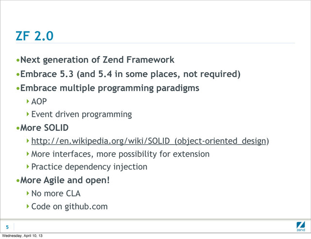 ZF 2.0
•Next generation of Zend Framework
•Embrace 5.3 (and 5.4 in some places, not required)
•Embrace multiple programming paradigms
AOP
Event driven programming
•More SOLID
http://en.wikipedia.org/wiki/SOLID_(object-oriented_design)
More interfaces, more possibility for extension
Practice dependency injection
•More Agile and open!
No more CLA
Code on github.com
5
Wednesday, April 10, 13
