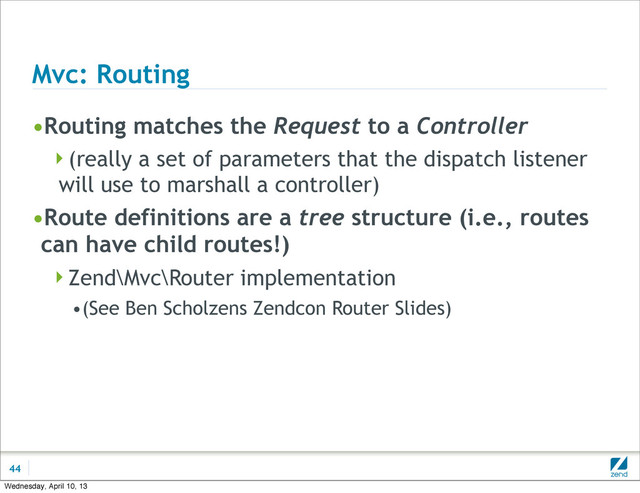 Mvc: Routing
•Routing matches the Request to a Controller
(really a set of parameters that the dispatch listener
will use to marshall a controller)
•Route definitions are a tree structure (i.e., routes
can have child routes!)
Zend\Mvc\Router implementation
•(See Ben Scholzens Zendcon Router Slides)
44
Wednesday, April 10, 13
