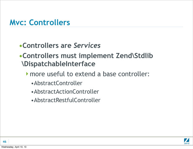 Mvc: Controllers
•Controllers are Services
•Controllers must implement Zend\Stdlib
\DispatchableInterface
more useful to extend a base controller:
•AbstractController
•AbstractActionController
•AbstractRestfulController
46
Wednesday, April 10, 13
