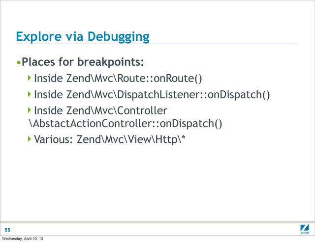 Explore via Debugging
•Places for breakpoints:
Inside Zend\Mvc\Route::onRoute()
Inside Zend\Mvc\DispatchListener::onDispatch()
Inside Zend\Mvc\Controller
\AbstactActionController::onDispatch()
Various: Zend\Mvc\View\Http\*
55
Wednesday, April 10, 13
