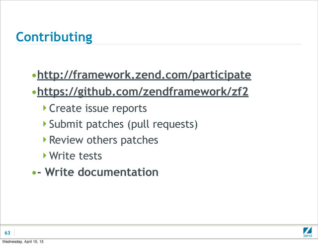 Contributing
•http://framework.zend.com/participate
•https://github.com/zendframework/zf2
Create issue reports
Submit patches (pull requests)
Review others patches
Write tests
•- Write documentation
63
Wednesday, April 10, 13
