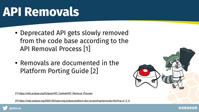 This is a very very very long gag
@kthoms
API Removals
• Deprecated API gets slowly removed
from the code base according to the
API Removal Process [1]
• Removals are documented in the
Platform Porting Guide [2]
[1] https://wiki.eclipse.org/Eclipse/API_Central/API_Removal_Process 

[2] https://help.eclipse.org/2020-09/topic/org.eclipse.platform.doc.isv/porting/removals.html?cp=2_3_0
