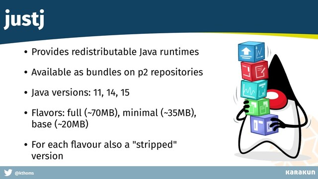 This is a very very very long gag
@kthoms
justj
• Provides redistributable Java runtimes
• Available as bundles on p2 repositories
• Java versions: 11, 14, 15
• Flavors: full (~70MB), minimal (~35MB),
base (~20MB)
• For each ﬂavour also a "stripped"
version
