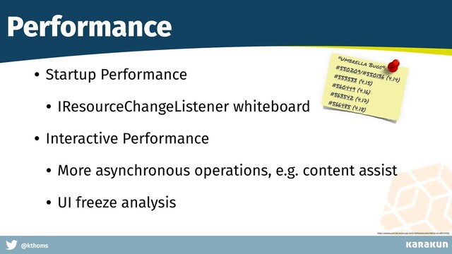 This is a very very very long gag
@kthoms
Performance
• Startup Performance
• IResourceChangeListener whiteboard
• Interactive Performance
• More asynchronous operations, e.g. content assist
• UI freeze analysis
"Umbrella Bugs":
#550209/#550136 (4.14)
#553533 (4.15)
#560449 (4.16)
#563542 (4.17)
#566485 (4.18)
https://pixabay.com/de/vectors/pin-rei%C3%9Fzwecke-b%C3%BCro-rot-stift-147918/
