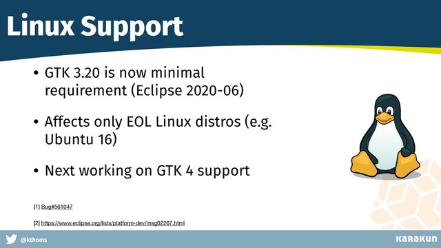 This is a very very very long gag
@kthoms
Linux Support
• GTK 3.20 is now minimal
requirement (Eclipse 2020-06)
• Affects only EOL Linux distros (e.g.
Ubuntu 16)
• Next working on GTK 4 support
[1] Bug#561047 

[2] https://www.eclipse.org/lists/platform-dev/msg02267.html
