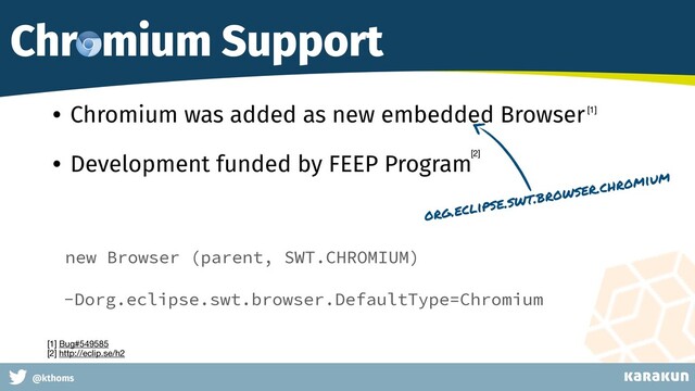 This is a very very very long gag
@kthoms
Chromium Support
• Chromium was added as new embedded Browser
• Development funded by FEEP Program
new Browser (parent, SWT.CHROMIUM)
org.eclipse.swt.browser.chromium
-Dorg.eclipse.swt.browser.DefaultType=Chromium
[1] Bug#549585 
[2] http://eclip.se/h2
[1]
[2]
