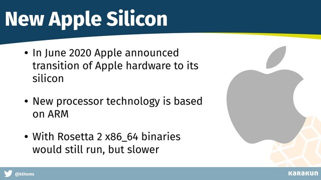 This is a very very very long gag
@kthoms
New Apple Silicon
• In June 2020 Apple announced
transition of Apple hardware to its
silicon
• New processor technology is based
on ARM
• With Rosetta 2 x86_64 binaries
would still run, but slower
