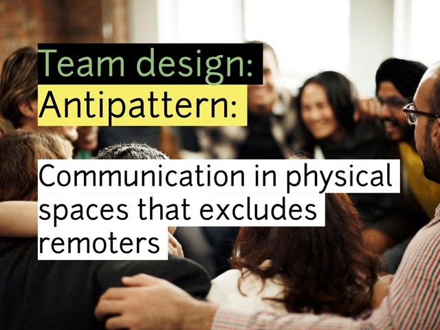 Team design:
Antipattern:
Communication in physical
spaces that excludes
remoters
