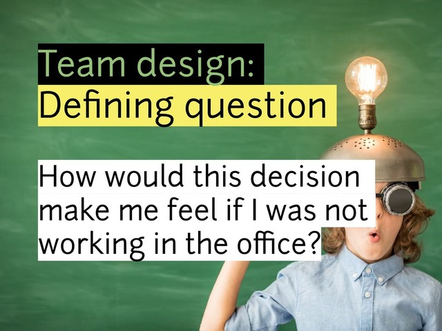 Team design:
Deﬁning question
How would this decision
make me feel if I was not
working in the office?
