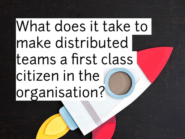 What does it take to
make distributed
teams a ﬁrst class
citizen in the
organisation?
