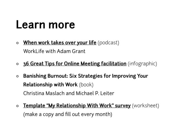 Learn more
◦ When work takes over your life (podcast) 
WorkLife with Adam Grant
◦ 36 Great Tips for Online Meeting facilitation (infographic)
◦ Banishing Burnout: Six Strategies for Improving Your
Relationship with Work (book) 
Christina Maslach and Michael P. Leiter
◦ Template “My Relationship With Work” survey (worksheet) 
(make a copy and ﬁll out every month)
