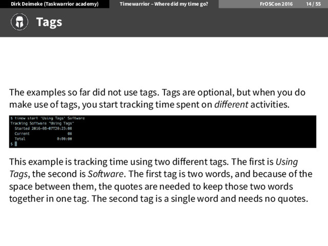 Dirk Deimeke (Taskwarrior academy) Timewarrior – Where did my time go? FrOSCon /
Tags
The examples so far did not use tags. Tags are optional, but when you do
make use of tags, you start tracking time spent on di erent activities.
This example is tracking time using two di erent tags. The first is Using
Tags, the second is So ware. The first tag is two words, and because of the
space between them, the quotes are needed to keep those two words
together in one tag. The second tag is a single word and needs no quotes.
