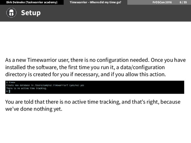 Dirk Deimeke (Taskwarrior academy) Timewarrior – Where did my time go? FrOSCon /
Setup
As a new Timewarrior user, there is no configuration needed. Once you have
installed the so ware, the first time you run it, a data/configuration
directory is created for you if necessary, and if you allow this action.
You are told that there is no active time tracking, and that’s right, because
we’ve done nothing yet.
