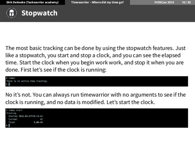 Dirk Deimeke (Taskwarrior academy) Timewarrior – Where did my time go? FrOSCon /
Stopwatch
The most basic tracking can be done by using the stopwatch features. Just
like a stopwatch, you start and stop a clock, and you can see the elapsed
time. Start the clock when you begin work work, and stop it when you are
done. First let’s see if the clock is running:
No it’s not. You can always run timewarrior with no arguments to see if the
clock is running, and no data is modified. Let’s start the clock.

