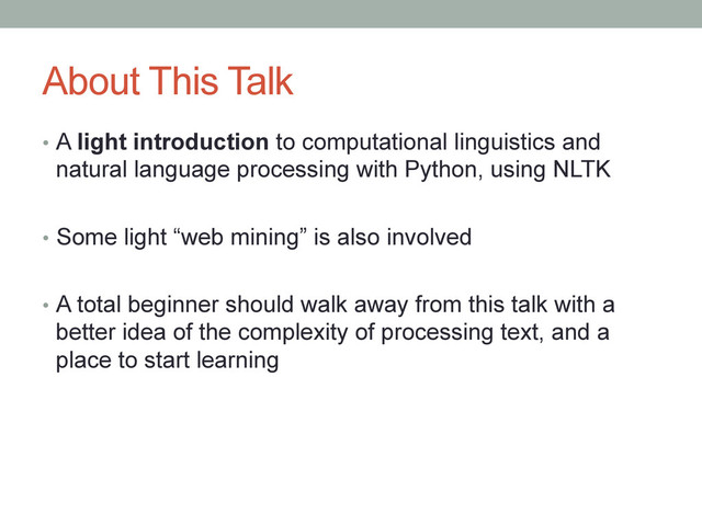 About This Talk
•  A light introduction to computational linguistics and
natural language processing with Python, using NLTK
•  Some light “web mining” is also involved
•  A total beginner should walk away from this talk with a
better idea of the complexity of processing text, and a
place to start learning
