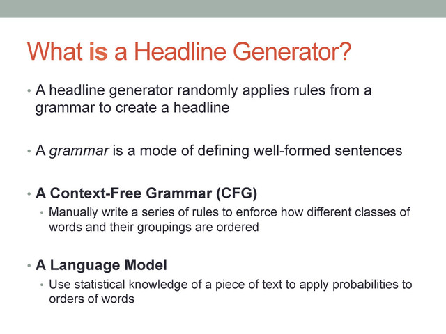 What is a Headline Generator?
•  A headline generator randomly applies rules from a
grammar to create a headline
•  A grammar is a mode of defining well-formed sentences
•  A Context-Free Grammar (CFG)
•  Manually write a series of rules to enforce how different classes of
words and their groupings are ordered
•  A Language Model
•  Use statistical knowledge of a piece of text to apply probabilities to
orders of words

