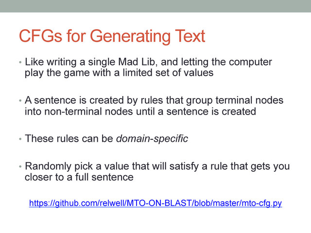 CFGs for Generating Text
•  Like writing a single Mad Lib, and letting the computer
play the game with a limited set of values
•  A sentence is created by rules that group terminal nodes
into non-terminal nodes until a sentence is created
•  These rules can be domain-specific
•  Randomly pick a value that will satisfy a rule that gets you
closer to a full sentence
https://github.com/relwell/MTO-ON-BLAST/blob/master/mto-cfg.py
