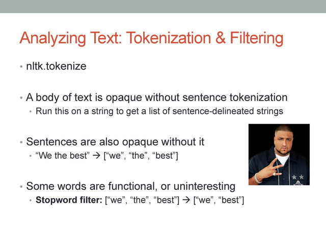 Analyzing Text: Tokenization & Filtering
•  nltk.tokenize
•  A body of text is opaque without sentence tokenization
•  Run this on a string to get a list of sentence-delineated strings
•  Sentences are also opaque without it
•  “We the best” à [“we”, “the”, “best”]
•  Some words are functional, or uninteresting
•  Stopword filter: [“we”, “the”, “best”] à [“we”, “best”]
