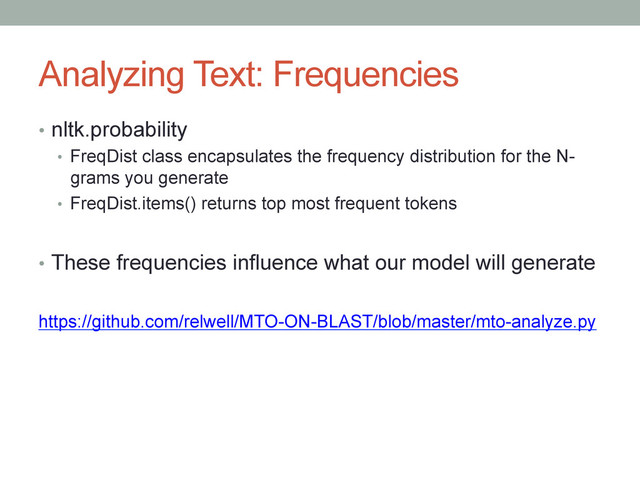 Analyzing Text: Frequencies
•  nltk.probability
•  FreqDist class encapsulates the frequency distribution for the N-
grams you generate
•  FreqDist.items() returns top most frequent tokens
•  These frequencies influence what our model will generate
https://github.com/relwell/MTO-ON-BLAST/blob/master/mto-analyze.py
