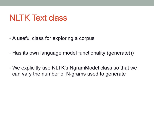 NLTK Text class
•  A useful class for exploring a corpus
•  Has its own language model functionality (generate())
•  We explicitly use NLTK’s NgramModel class so that we
can vary the number of N-grams used to generate
