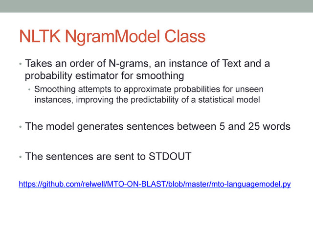 NLTK NgramModel Class
•  Takes an order of N-grams, an instance of Text and a
probability estimator for smoothing
•  Smoothing attempts to approximate probabilities for unseen
instances, improving the predictability of a statistical model
•  The model generates sentences between 5 and 25 words
•  The sentences are sent to STDOUT
https://github.com/relwell/MTO-ON-BLAST/blob/master/mto-languagemodel.py
