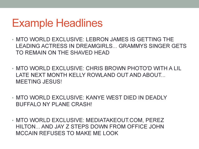 Example Headlines
•  MTO WORLD EXCLUSIVE: LEBRON JAMES IS GETTING THE
LEADING ACTRESS IN DREAMGIRLS... GRAMMYS SINGER GETS
TO REMAIN ON THE SHAVED HEAD
•  MTO WORLD EXCLUSIVE: CHRIS BROWN PHOTO'D WITH A LIL
LATE NEXT MONTH KELLY ROWLAND OUT AND ABOUT...
MEETING JESUS!
•  MTO WORLD EXCLUSIVE: KANYE WEST DIED IN DEADLY
BUFFALO NY PLANE CRASH!
•  MTO WORLD EXCLUSIVE: MEDIATAKEOUT.COM, PEREZ
HILTON... AND JAY Z STEPS DOWN FROM OFFICE JOHN
MCCAIN REFUSES TO MAKE ME LOOK
