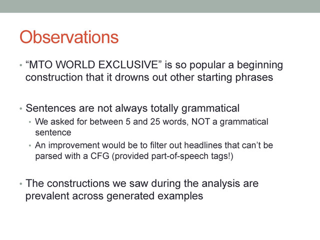 Observations
•  “MTO WORLD EXCLUSIVE” is so popular a beginning
construction that it drowns out other starting phrases
•  Sentences are not always totally grammatical
•  We asked for between 5 and 25 words, NOT a grammatical
sentence
•  An improvement would be to filter out headlines that can’t be
parsed with a CFG (provided part-of-speech tags!)
•  The constructions we saw during the analysis are
prevalent across generated examples
