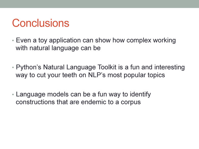 Conclusions
•  Even a toy application can show how complex working
with natural language can be
•  Python’s Natural Language Toolkit is a fun and interesting
way to cut your teeth on NLP’s most popular topics
•  Language models can be a fun way to identify
constructions that are endemic to a corpus
