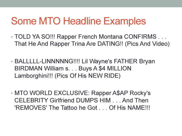 Some MTO Headline Examples
•  TOLD YA SO!!! Rapper French Montana CONFIRMS . . .
That He And Rapper Trina Are DATING!! (Pics And Video)
•  BALLLLL-LINNNNNG!!!! Lil Wayne's FATHER Bryan
BIRDMAN William s. . . Buys A $4 MILLION
Lamborghini!!! (Pics Of His NEW RIDE)
•  MTO WORLD EXCLUSIVE: Rapper A$AP Rocky's
CELEBRITY Girlfriend DUMPS HIM . . . And Then
'REMOVES' The Tattoo he Got . . . Of His NAME!!!
