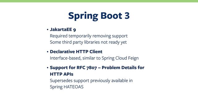 Spring Boot
• JakartaEE 9
Required temporarily removing support
Some third party libraries not ready yet
• Declarative HTTP Client
Interface-based, similar to Spring Cloud Feign
• Support for RFC 7807 – Problem Details for
HTTP APIs
Supersedes support previously available in
Spring HATEOAS
