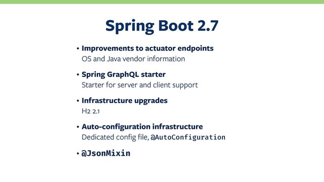 Spring Boot
• Improvements to actuator endpoints
OS and Java vendor information
• Spring GraphQL starter
Starter for server and client support
• Infrastructure upgrades
H2 2.1
• Auto-configuration infrastructure
Dedicated config file, @AutoConfiguration
• @JsonMixin
