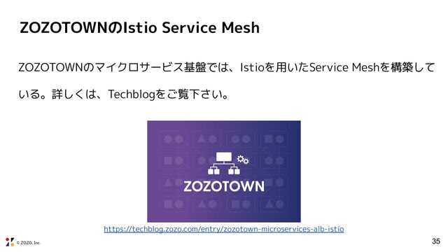 © ZOZO, Inc.
ZOZOTOWNのIstio Service Mesh
35
ZOZOTOWNのマイクロサービス基盤では、Istioを用いたService Meshを構築して
いる。詳しくは、Techblogをご覧下さい。
https://techblog.zozo.com/entry/zozotown-microservices-alb-istio
