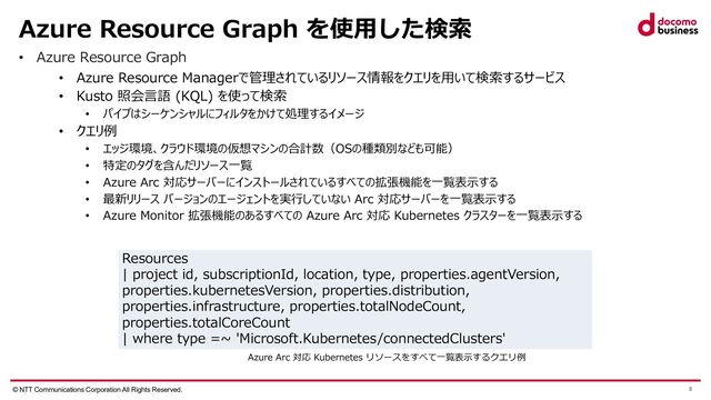 © NTT Communications Corporation All Rights Reserved. 8
Azure Resource Graph を使⽤した検索
• Azure Resource Graph
• Azure Resource Managerで管理されているリソース情報をクエリを⽤いて検索するサービス
• Kusto 照会⾔語 (KQL) を使って検索
• パイプはシーケンシャルにフィルタをかけて処理するイメージ
• クエリ例
• エッジ環境、クラウド環境の仮想マシンの合計数（OSの種類別なども可能）
• 特定のタグを含んだリソース⼀覧
• Azure Arc 対応サーバーにインストールされているすべての拡張機能を⼀覧表⽰する
• 最新リリース バージョンのエージェントを実⾏していない Arc 対応サーバーを⼀覧表⽰する
• Azure Monitor 拡張機能のあるすべての Azure Arc 対応 Kubernetes クラスターを⼀覧表⽰する
Resources
| project id, subscriptionId, location, type, properties.agentVersion,
properties.kubernetesVersion, properties.distribution,
properties.infrastructure, properties.totalNodeCount,
properties.totalCoreCount
| where type =~ 'Microsoft.Kubernetes/connectedClusters'
Azure Arc 対応 Kubernetes リソースをすべて⼀覧表⽰するクエリ例
