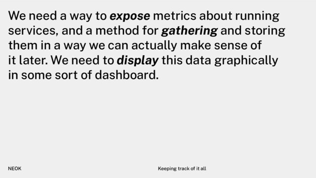 We need a way to expose metrics about running
services, and a method for gathering and storing
them in a way we can actually make sense of
it later. We need to display this data graphically
in some sort of dashboard.
NEOK Keeping track of it all
