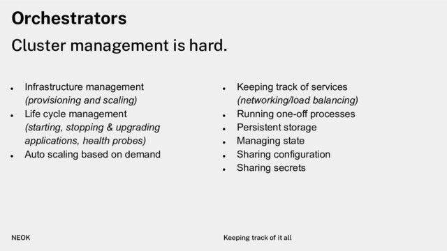 Orchestrators
Cluster management is hard.
NEOK Keeping track of it all
●
Infrastructure management
(provisioning and scaling)
●
Life cycle management
(starting, stopping & upgrading
applications, health probes)
●
Auto scaling based on demand
●
Keeping track of services
(networking/load balancing)
●
Running one-off processes
●
Persistent storage
●
Managing state
●
Sharing configuration
●
Sharing secrets
