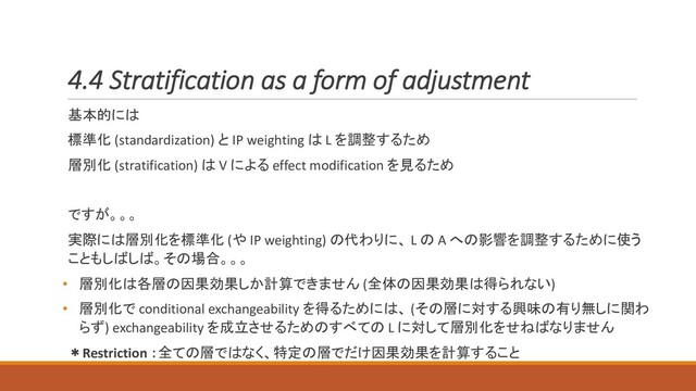 4.4 Stratification as a form of adjustment
基本的には
標準化 (standardization) と IP weighting は L を調整するため
層別化 (stratification) は V による effect modification を見るため
ですが。。。
実際には層別化を標準化 (や IP weighting) の代わりに、 L の A への影響を調整するために使う
こともしばしば。その場合。。。
• 層別化は各層の因果効果しか計算できません (全体の因果効果は得られない)
• 層別化で conditional exchangeability を得るためには、 (その層に対する興味の有り無しに関わ
らず) exchangeability を成立させるためのすべての L に対して層別化をせねばなりません
＊Restriction ：全ての層ではなく、特定の層でだけ因果効果を計算すること
