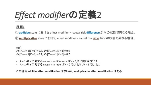 種類2
① additive scale における effect modifier = causal risk difference が V の状態で異なる場合。
② multiplicative scale における effect modifier = causal risk ratio が V の状態で異なる場合。
e.g.)
[=0=1|=1]=0.8, [=1=1|=1]=0.9
[=0=1|=0]=0.1, [=1=1|=0]=0.2
- A = 1 の Y に対する causal risk difference はV = 1/0 に関わらず 0.1
- A = 1 の Y に対する causal risk ratio はV = 0 では 9/8 、V = 1 では 2/1
この場合 additive effect modification はないが、 multiplicative effect modification はある
Effect modifierの定義2
