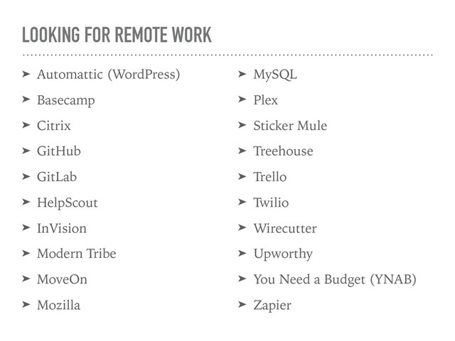 LOOKING FOR REMOTE WORK
➤ Automattic (WordPress)
➤ Basecamp
➤ Citrix
➤ GitHub
➤ GitLab
➤ HelpScout
➤ InVision
➤ Modern Tribe
➤ MoveOn
➤ Mozilla
➤ MySQL
➤ Plex
➤ Sticker Mule
➤ Treehouse
➤ Trello
➤ Twilio
➤ Wirecutter
➤ Upworthy
➤ You Need a Budget (YNAB)
➤ Zapier
