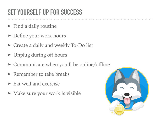 SET YOURSELF UP FOR SUCCESS
➤ Find a daily routine
➤ Deﬁne your work hours
➤ Create a daily and weekly To-Do list
➤ Unplug during oﬀ hours
➤ Communicate when you’ll be online/oﬄine
➤ Remember to take breaks
➤ Eat well and exercise
➤ Make sure your work is visible
