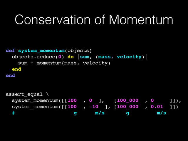 Conservation of Momentum
def system_momentum(objects)!
objects.reduce(0) do |sum, (mass, velocity)|!
sum + momentum(mass, velocity)!
end!
end!
!
!
assert_equal \!
system_momentum([[100 , 0 ], [100_000 , 0 ]]),!
system_momentum([[100 , -10 ], [100_000 , 0.01 ]])!
# g m/s g m/s
