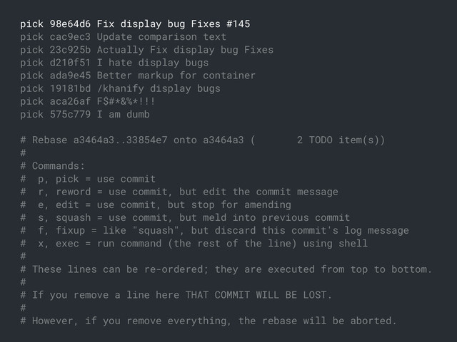 pick 98e64d6 Fix display bug Fixes #145
pick cac9ec3 Update comparison text
pick 23c925b Actually Fix display bug Fixes
pick d210f51 I hate display bugs
pick ada9e45 Better markup for container
pick 19181bd /khanify display bugs
pick aca26af F$#*&%*!!!
pick 575c779 I am dumb
# Rebase a3464a3..33854e7 onto a3464a3 ( 2 TODO item(s))
#
# Commands:
# p, pick = use commit
# r, reword = use commit, but edit the commit message
# e, edit = use commit, but stop for amending
# s, squash = use commit, but meld into previous commit
# f, fixup = like "squash", but discard this commit's log message
# x, exec = run command (the rest of the line) using shell
#
# These lines can be re-ordered; they are executed from top to bottom.
#
# If you remove a line here THAT COMMIT WILL BE LOST.
#
# However, if you remove everything, the rebase will be aborted.
