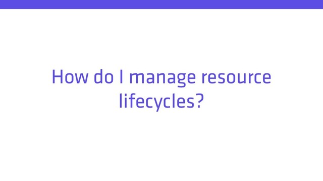 How do I manage resource
lifecycles?

