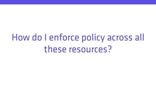 How do I enforce policy across all
these resources?
