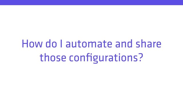 How do I automate and share
those conﬁgurations?
