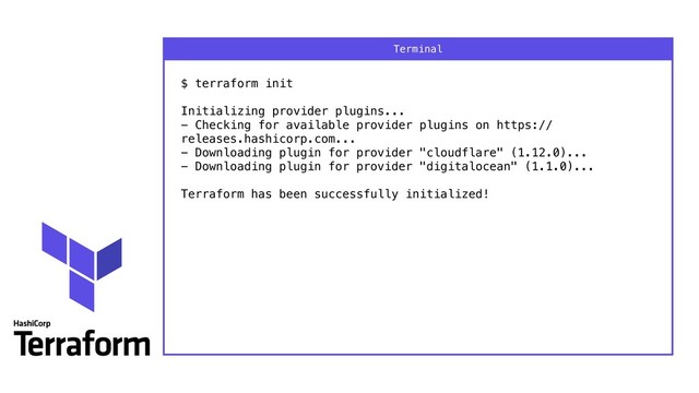 $ terraform init 
 
Initializing provider plugins... 
- Checking for available provider plugins on https://
releases.hashicorp.com... 
- Downloading plugin for provider "cloudflare" (1.12.0)... 
- Downloading plugin for provider "digitalocean" (1.1.0)... 
 
Terraform has been successfully initialized!
Terminal
