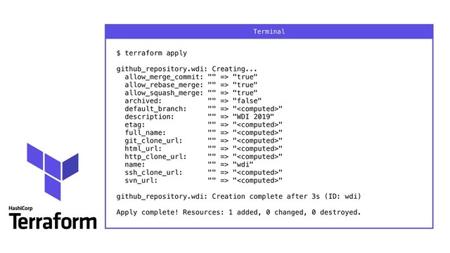 $ terraform apply 
 
github_repository.wdi: Creating... 
allow_merge_commit: "" => "true" 
allow_rebase_merge: "" => "true" 
allow_squash_merge: "" => "true" 
archived: "" => "false" 
default_branch: "" => "" 
description: "" => "WDI 2019" 
etag: "" => "" 
full_name: "" => "" 
git_clone_url: "" => "" 
html_url: "" => "" 
http_clone_url: "" => "" 
name: "" => "wdi" 
ssh_clone_url: "" => "" 
svn_url: "" => "" 
 
github_repository.wdi: Creation complete after 3s (ID: wdi) 
 
Apply complete! Resources: 1 added, 0 changed, 0 destroyed.
Terminal

